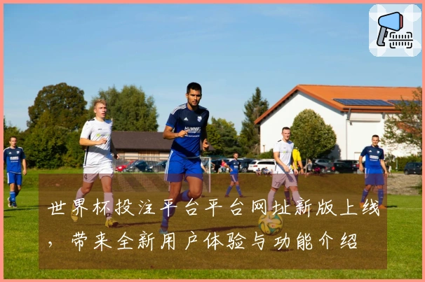 世界杯投注平台平台网址新版上线，带来全新用户体验与功能介绍