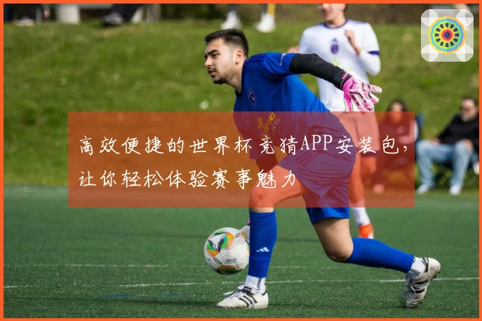 高效便捷的世界杯竞猜APP安装包，让你轻松体验赛事魅力
