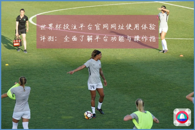 世界杯投注平台官网网址使用体验评测：全面了解平台功能与操作指南